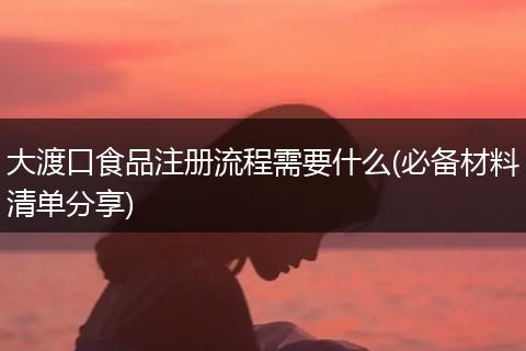 大渡口食品注册流程需要什么(必备材料清单分享)