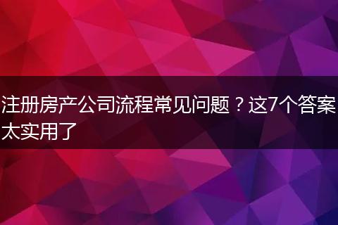 注册房产公司流程常见问题？这7个答案太实用了
