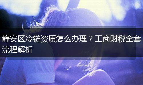 静安区冷链资质怎么办理？工商财税全套流程解析