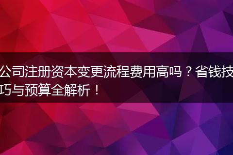 公司注册资本变更流程费用高吗?省钱技巧与预算全解析!