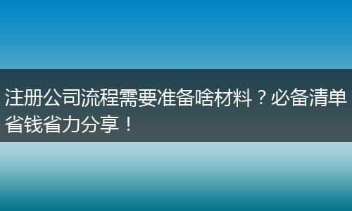 注册公司流程需要准备啥材料？必备清单省钱省力分享！