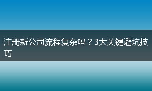注册新公司流程复杂吗？3大关键避坑技巧