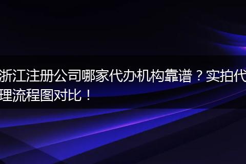 浙江注册公司哪家代办机构靠谱？实拍代理流程图对比！