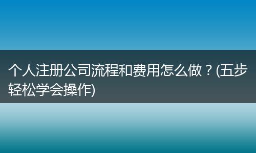 个人注册公司流程和费用怎么做？(五步轻松学会操作)