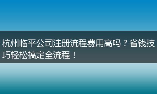 杭州临平公司注册流程费用高吗？省钱技巧轻松搞定全流程！
