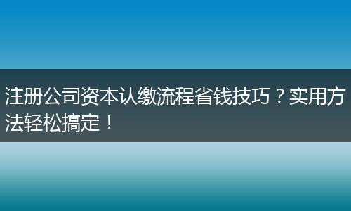 注册公司资本认缴流程省钱技巧？实用方法轻松搞定！