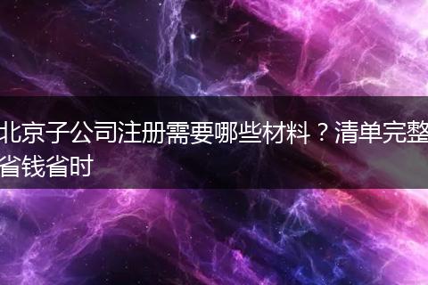 北京子公司注册需要哪些材料？清单完整省钱省时