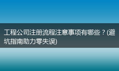 工程公司注册流程注意事项有哪些？(避坑指南助力零失误)