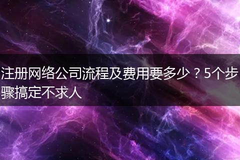 注册网络公司流程及费用要多少?5个步骤搞定不求人