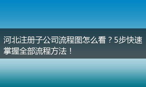 河北注册子公司流程图怎么看？5步快速掌握全部流程方法！