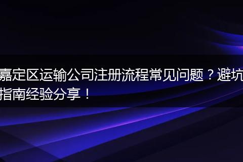 嘉定区运输公司注册流程常见问题?避坑指南经验分享!