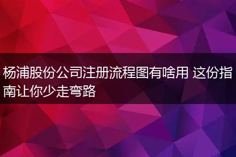 杨浦股份公司注册流程图有啥用 这份指南让你少走弯路