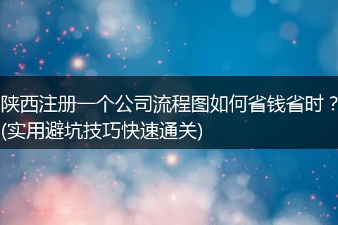 陕西注册一个公司流程图如何省钱省时?(实用避坑技巧快速通关)