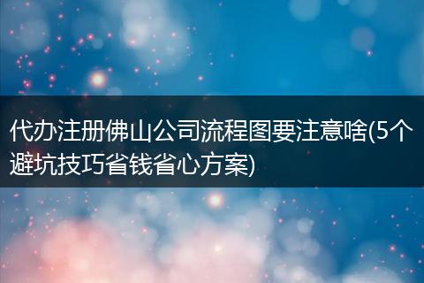 代办注册佛山公司流程图要注意啥(5个避坑技巧省钱省心方案)