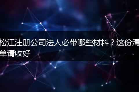 松江注册公司法人必带哪些材料？这份清单请收好