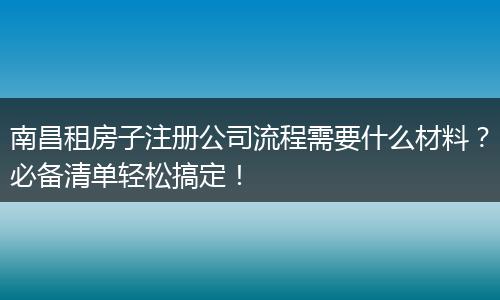 南昌租房子注册公司流程需要什么材料？必备清单轻松搞定！