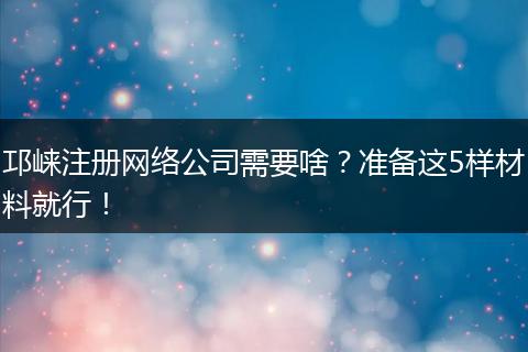 邛崃注册网络公司需要啥?准备这5样材料就行!