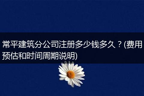 常平建筑分公司注册多少钱多久？(费用预估和时间周期说明)