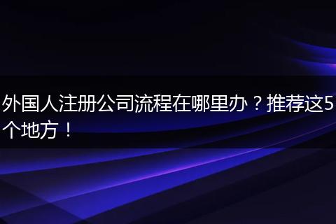 外国人注册公司流程在哪里办？推荐这5个地方！