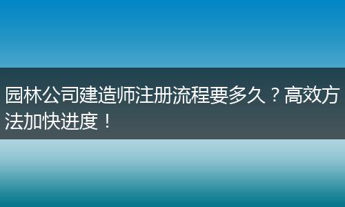 园林公司建造师注册流程要多久？高效方法加快进度！