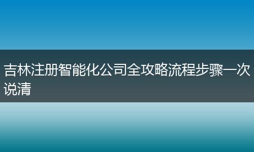 吉林注册智能化公司全攻略流程步骤一次说清