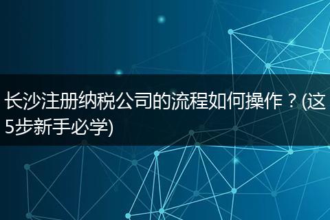 长沙注册纳税公司的流程如何操作?(这5步新手必学)