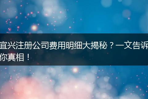 宜兴注册公司费用明细大揭秘?一文告诉你真相!