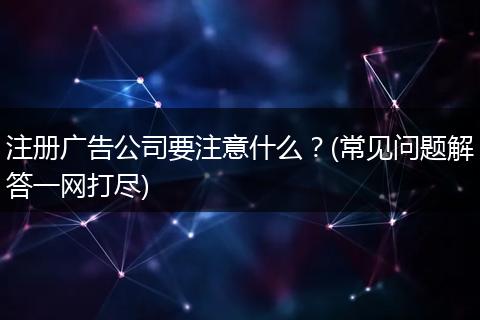 注册广告公司要注意什么?(常见问题解答一网打尽)