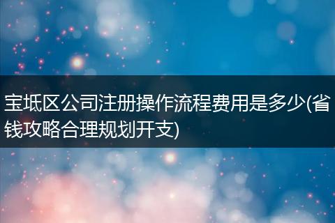 宝坻区公司注册操作流程费用是多少(省钱攻略合理规划开支)