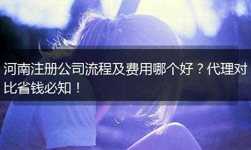 河南注册公司流程及费用哪个好?代理对比省钱必知!