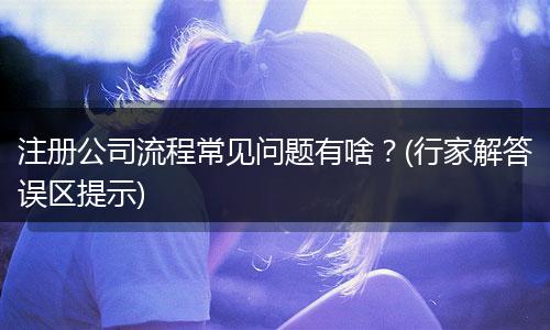 注册公司流程常见问题有啥？(行家解答误区提示)