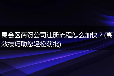 禹会区商贸公司注册流程怎么加快？(高效技巧助您轻松获批)