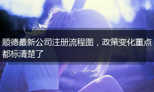 顺德最新公司注册流程图，政策变化重点都标清楚了
