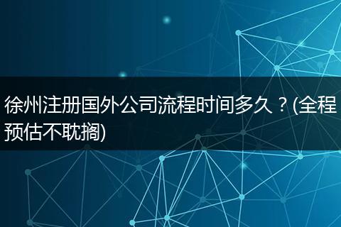 徐州注册国外公司流程时间多久?(全程预估不耽搁)