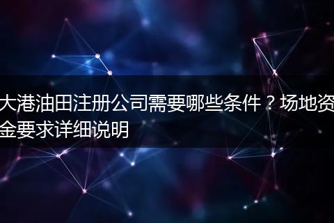 大港油田注册公司需要哪些条件?场地资金要求详细说明