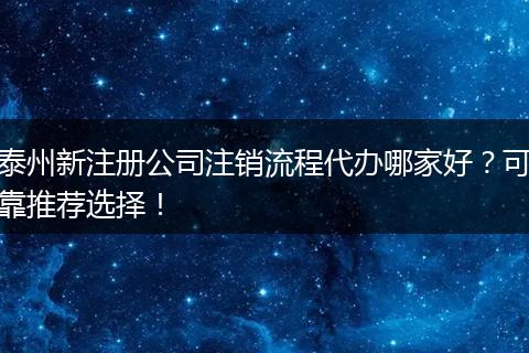 泰州新注册公司注销流程代办哪家好?可靠推荐选择!