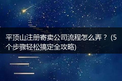 平顶山注册寄卖公司流程怎么弄? (5个步骤轻松搞定全攻略)