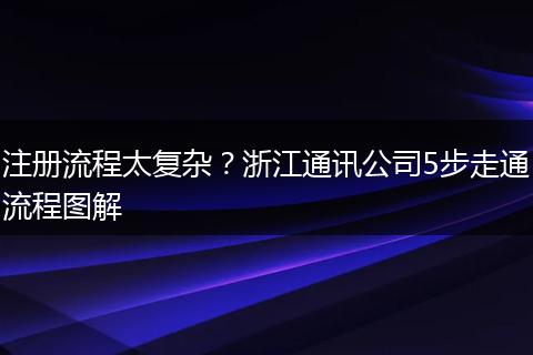 注册流程太复杂?浙江通讯公司5步走通流程图解
