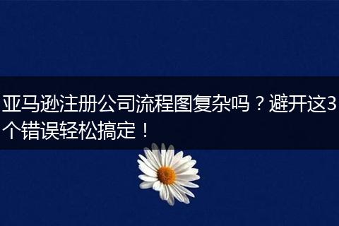 亚马逊注册公司流程图复杂吗?避开这3个错误轻松搞定!