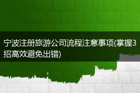 宁波注册旅游公司流程注意事项(掌握3招高效避免出错)