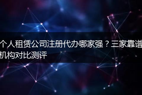 个人租赁公司注册代办哪家强?三家靠谱机构对比测评