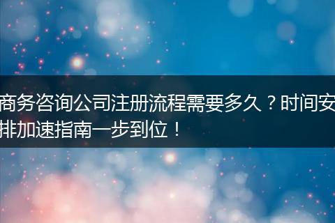 商务咨询公司注册流程需要多久?时间安排加速指南一步到位!