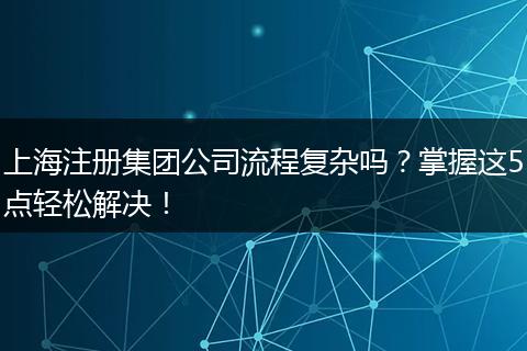 上海注册集团公司流程复杂吗?掌握这5点轻松解决!