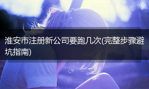 淮安市注册新公司要跑几次(完整步骤避坑指南)