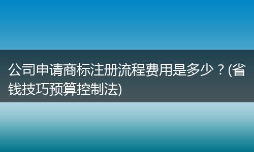 公司申请商标注册流程费用是多少?(省钱技巧预算控制法)