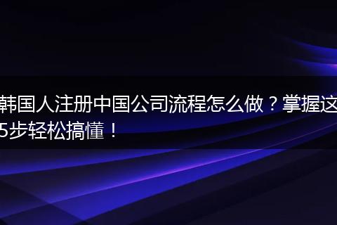 韩国人注册中国公司流程怎么做?掌握这5步轻松搞懂!