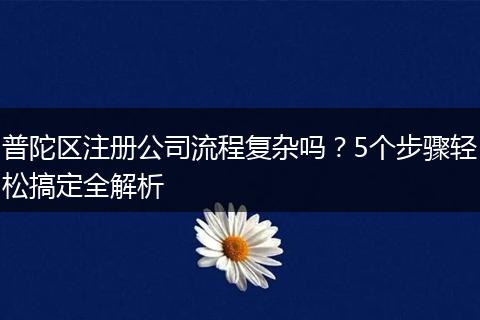 普陀区注册公司流程复杂吗?5个步骤轻松搞定全解析