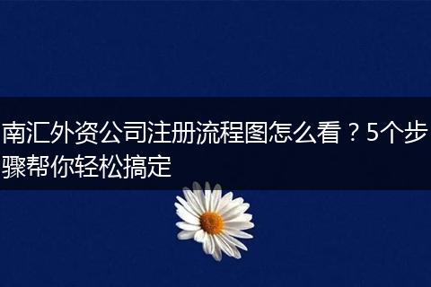 南汇外资公司注册流程图怎么看?5个步骤帮你轻松搞定