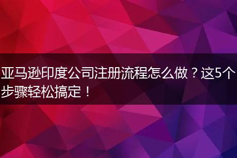 亚马逊印度公司注册流程怎么做?这5个步骤轻松搞定!