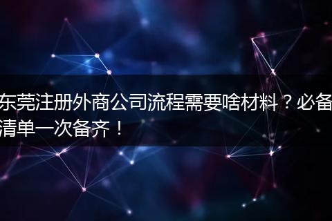 东莞注册外商公司流程需要啥材料?必备清单一次备齐!